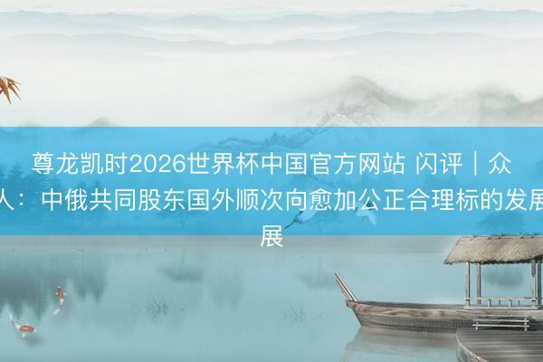 尊龙凯时2026世界杯中国官方网站 闪评｜众人：中俄共同股东国外顺次向愈加公正合理标的发展