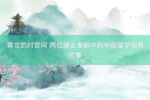 尊龙凯时官网 两位肆业者眼中的中俄留学相易故事