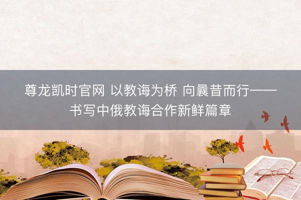 尊龙凯时官网 以教诲为桥 向曩昔而行——书写中俄教诲合作新鲜篇章