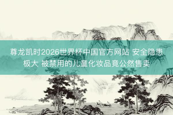 尊龙凯时2026世界杯中国官方网站 安全隐患极大 被禁用的儿童化妆品竟公然售卖