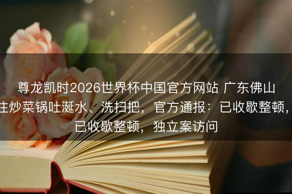 尊龙凯时2026世界杯中国官方网站 广东佛山一餐馆厨师往炒菜锅吐涎水、洗扫把,官方通报:已收歇整顿,独立案访问