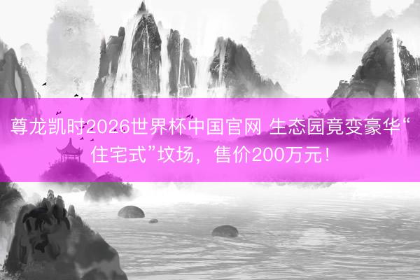 尊龙凯时2026世界杯中国官网 生态园竟变豪华“住宅式”坟场,售价200万元!
