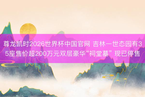 尊龙凯时2026世界杯中国官网 吉林一世态园有35座售价超200万元双层豪华“祠堂墓” 现已停售