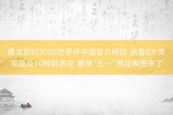 尊龙凯时2026世界杯中国官方网站 涵盖6大类花品及10种特质花 寰球“五一”赏花舆图来了