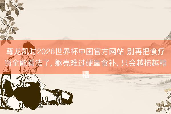 尊龙凯时2026世界杯中国官方网站 别再把食疗当全能看法了， 躯壳难过硬靠食补， 只会越拖越糟