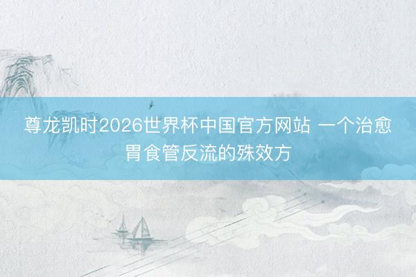 尊龙凯时2026世界杯中国官方网站 一个治愈胃食管反流的殊效方