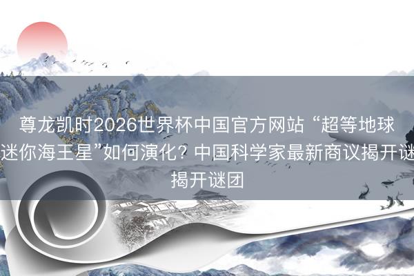尊龙凯时2026世界杯中国官方网站 “超等地球”“迷你海王星”如何演化? 中国科学家最新商议揭开谜团