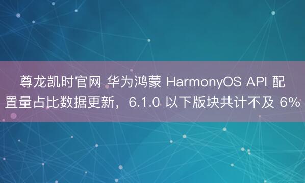 尊龙凯时官网 华为鸿蒙 HarmonyOS API 配置量占比数据更新,6.1.0 以下版块共计不及 6%