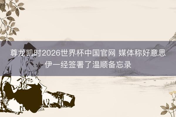 尊龙凯时2026世界杯中国官网 媒体称好意思伊一经签署了温顺备忘录