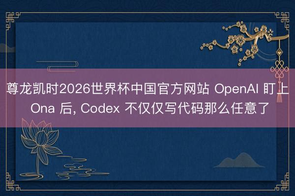 尊龙凯时2026世界杯中国官方网站 OpenAI 盯上 Ona 后， Codex 不仅仅写代码那么任意了