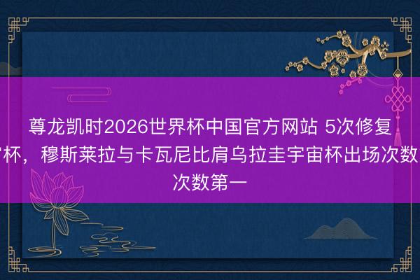尊龙凯时2026世界杯中国官方网站 5次修复宇宙杯，穆斯莱拉与卡瓦尼比肩乌拉圭宇宙杯出场次数第一