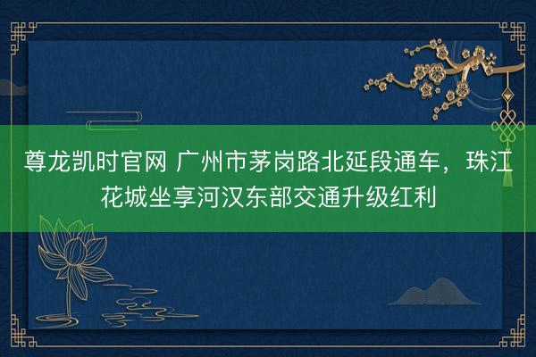 尊龙凯时官网 广州市茅岗路北延段通车,珠江花城坐享河汉东部交通升级红利