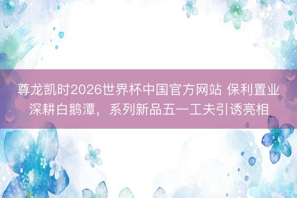 尊龙凯时2026世界杯中国官方网站 保利置业深耕白鹅潭，系列新品五一工夫引诱亮相