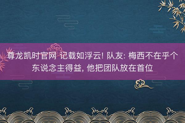 尊龙凯时官网 记载如浮云! 队友: 梅西不在乎个东说念主得益， 他把团队放在首位
