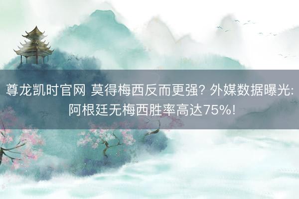 尊龙凯时官网 莫得梅西反而更强? 外媒数据曝光: 阿根廷无梅西胜率高达75%!