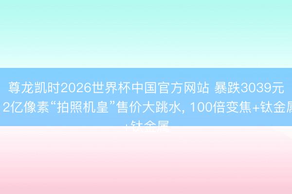 尊龙凯时2026世界杯中国官方网站 暴跌3039元! 2亿像素“拍照机皇”售价大跳水， 100倍变焦+钛金属