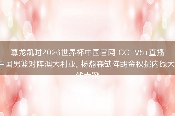 尊龙凯时2026世界杯中国官网 CCTV5+直播, 中国男篮对阵澳大利亚, 杨瀚森缺阵胡金秋挑内线大梁